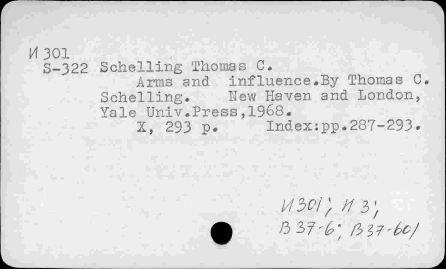 ﻿0 301
S-322 Schelling Thomas C.
Arms and influence.By Thomas C. Schelling. New Haven and London, Yale Univ.Press,1968.
X, 293 p. Indexzpp.287-293»
/3 37^; /3 37'^/